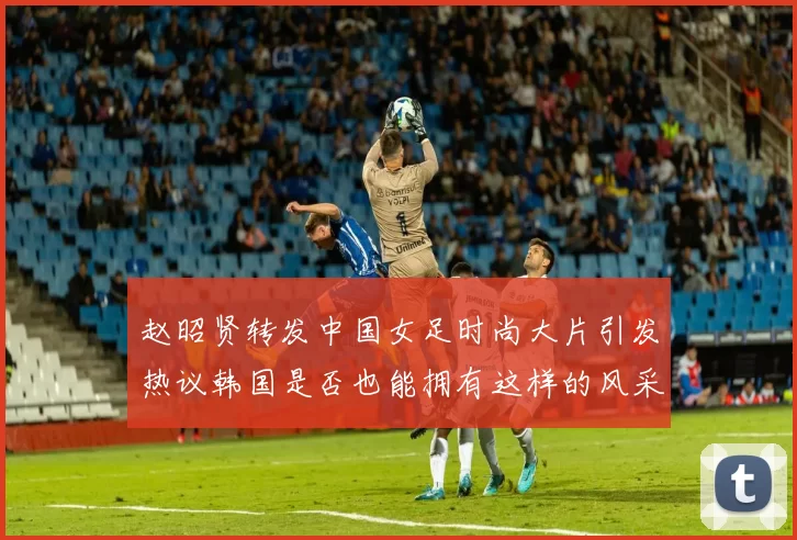 赵昭贤转发中国女足时尚大片引发热议韩国是否也能拥有这样的风采