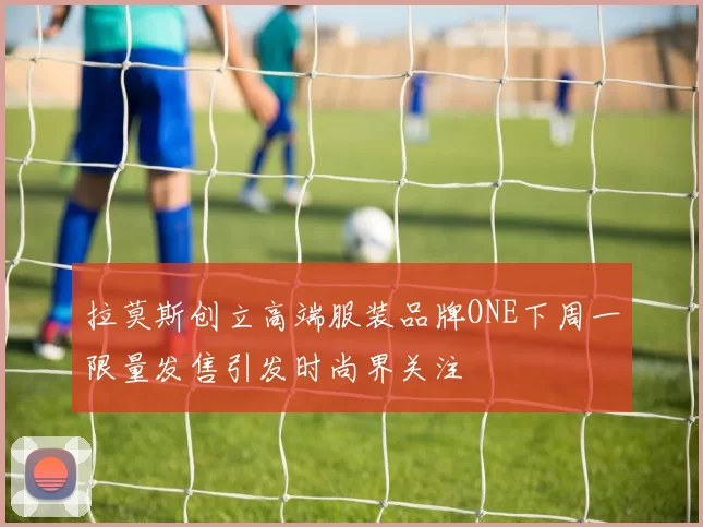 拉莫斯创立高端服装品牌ONE下周一限量发售引发时尚界关注