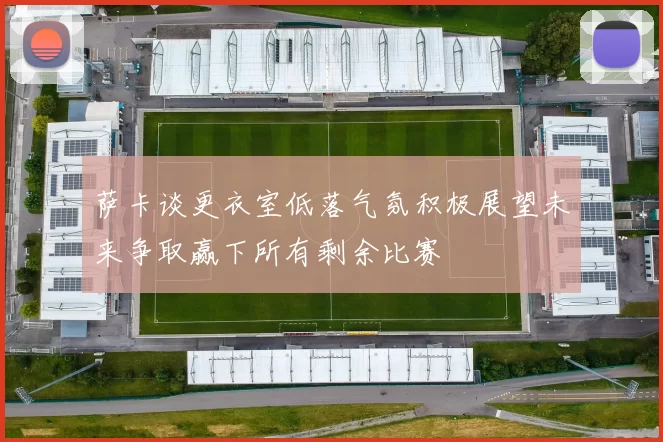 萨卡谈更衣室低落气氛积极展望未来争取赢下所有剩余比赛