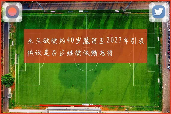 米兰欲续约40岁魔笛至2027年引发热议是否应继续依赖老将