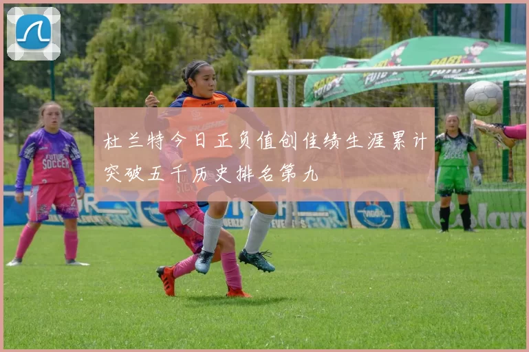杜兰特今日正负值创佳绩生涯累计突破五千历史排名第九