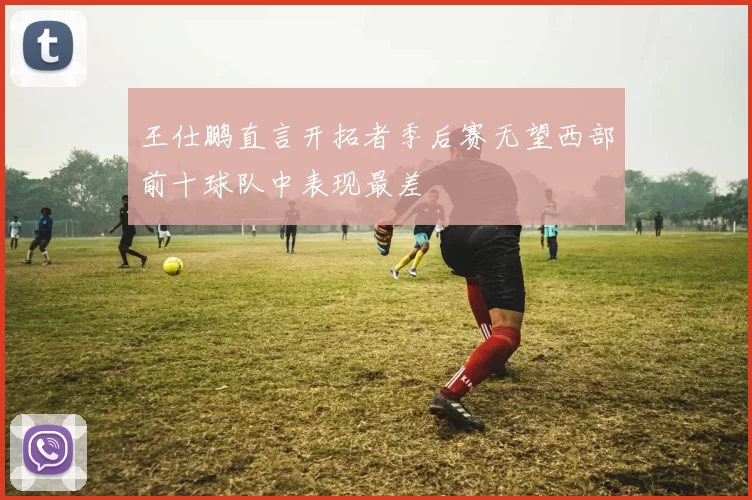 王仕鹏直言开拓者季后赛无望西部前十球队中表现最差