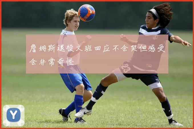 詹姆斯退役文班回应不会哭但感受会非常奇怪