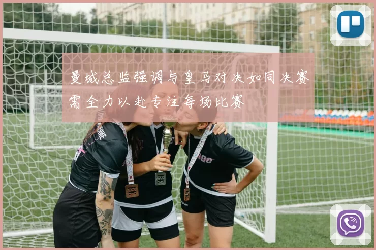 曼城总监强调与皇马对决如同决赛需全力以赴专注每场比赛