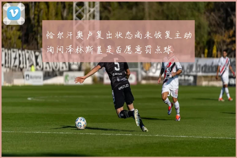 恰尔汗奥卢复出状态尚未恢复主动询问泽林斯基是否愿意罚点球