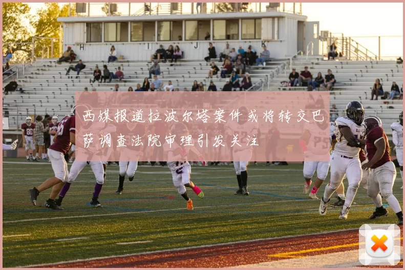 西媒报道拉波尔塔案件或将转交巴萨调查法院审理引发关注