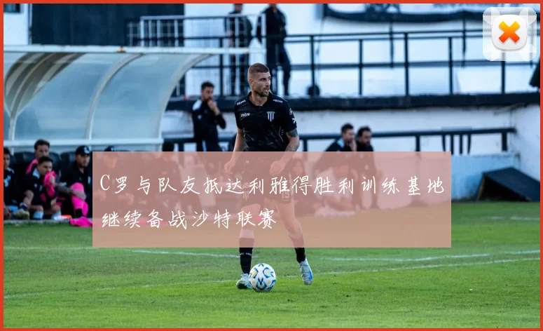 C罗与队友抵达利雅得胜利训练基地继续备战沙特联赛