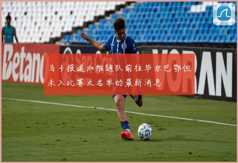 马卡报道加维随队前往毕尔巴鄂但未入比赛大名单的最新消息