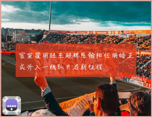 官宣翟明旺王超辉陈翰阳任明皓正式升入一线队开启新征程