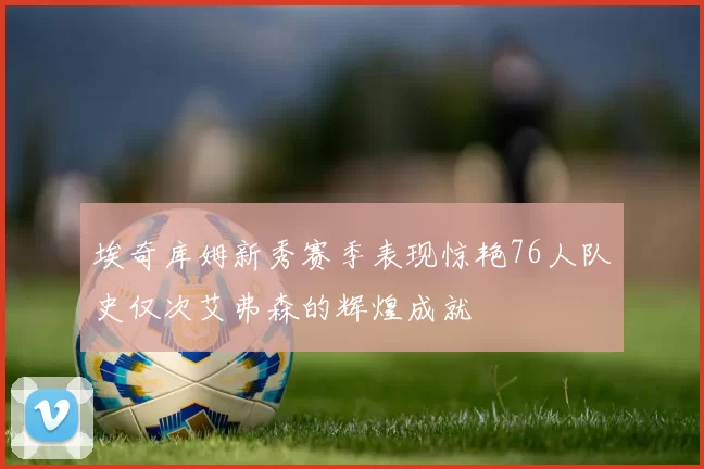 埃奇库姆新秀赛季表现惊艳76人队史仅次艾弗森的辉煌成就
