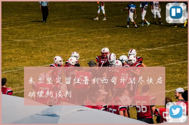 米兰坚定留住普利西奇计划尽快启动续约谈判