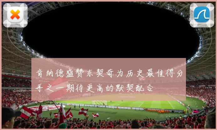 肯纳德盛赞东契奇为历史最佳得分手之一期待更高的默契配合