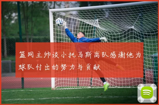 篮网主帅谈小托马斯离队感谢他为球队付出的努力与贡献
