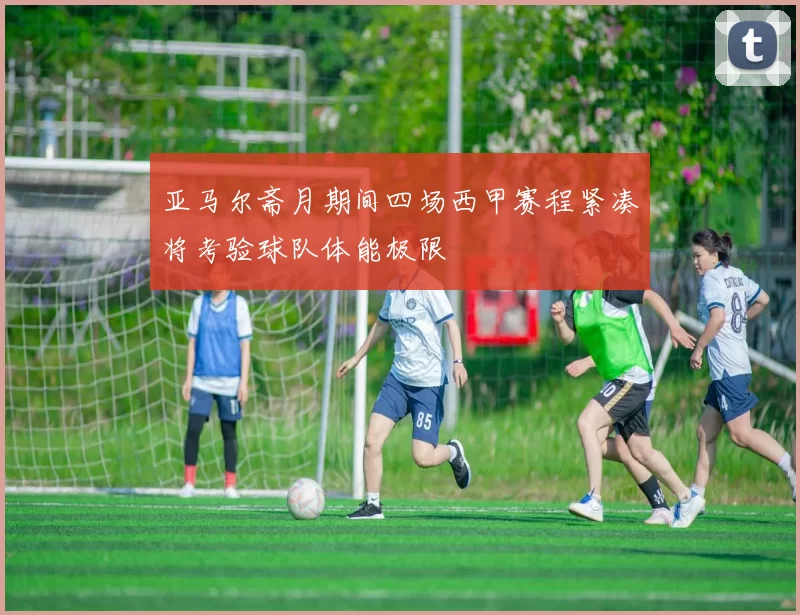 亚马尔斋月期间四场西甲赛程紧凑将考验球队体能极限