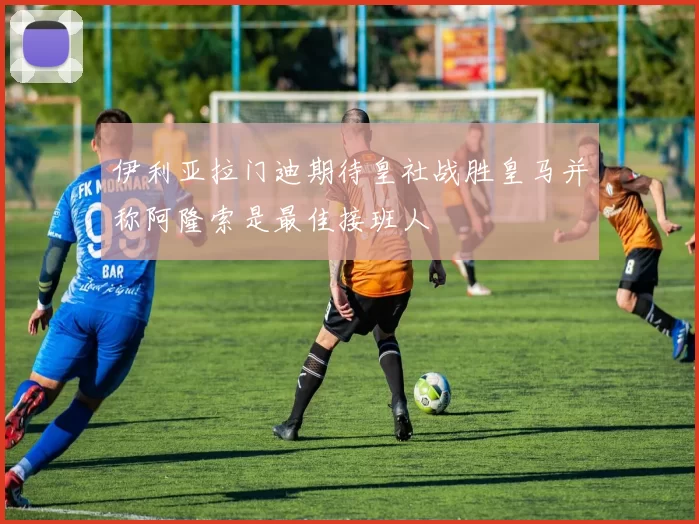 伊利亚拉门迪期待皇社战胜皇马并称阿隆索是最佳接班人